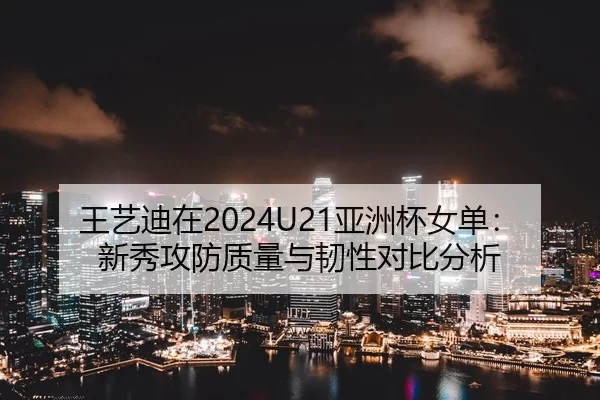 王艺迪在2024U21亚洲杯女单：新秀攻防质量与韧性对比分析