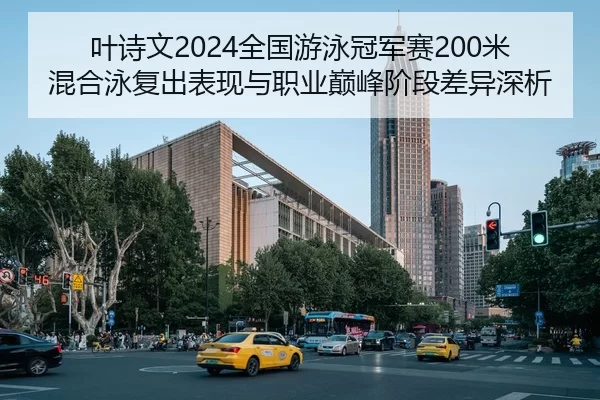 叶诗文2024全国游泳冠军赛200米混合泳复出表现与职业巅峰阶段差异深析